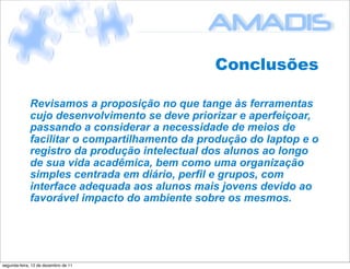 Conclusões

             Revisamos a proposição no que tange às ferramentas
             cujo desenvolvimento se deve priorizar e aperfeiçoar,
             passando a considerar a necessidade de meios de
             facilitar o compartilhamento da produção do laptop e o
             registro da produção intelectual dos alunos ao longo
             de sua vida acadêmica, bem como uma organização
             simples centrada em diário, perfil e grupos, com
             interface adequada aos alunos mais jovens devido ao
             favorável impacto do ambiente sobre os mesmos.




segunda-feira, 12 de dezembro de 11
 
