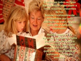 É como se todos os Teus Santos Anjos invadissem a Terra, trazendo presentes de luz. Somos invariavelmente acometidos por uma cintilação de amor, na sua mais alta e delicada expressão. Mestre Jesus, eu Te agradeço esta data bendita porque ela prova para o meu coração,que há um mundo bem melhor, pelo qual vale a pena todos os esforços e todos os embates. 