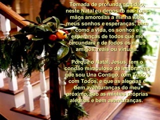 Tomada de profunda gratidão, neste Natal eu deposito nas Tuas mãos amorosas a minha vida, meus sonhos e esperanças, bem como a vida, os sonhos e esperanças de todos que me circundam e de todos os meus amigos, reais ou virtuais. Porque o Natal, Jesus, tem o condão miraculoso de lembrar-me que sou Una Contigo, com Tudo e com Todos, e que as alegrias e bem aventuranças do meu próximo, são as minhas próprias alegrias e bem aventuranças.  