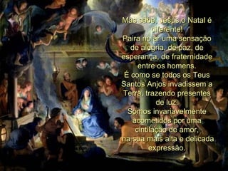 Mas sabe, Jesus,o Natal é diferente! Paira no ar uma sensação de alegria, de paz, de esperança, de fraternidade entre os homens. É como se todos os Teus Santos Anjos invadissem a Terra, trazendo presentes de luz. Somos invariavelmente acometidos por uma cintilação de amor, na sua mais alta e delicada expressão. 