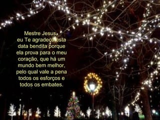 Mestre Jesus,  eu Te agradeço esta data bendita porque ela prova para o meu coração, que há um mundo bem melhor, pelo qual vale a pena todos os esforços e todos os embates. 