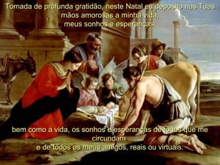 Tomada de profunda gratidão, neste Natal eu deposito nas Tuas mãos amorosas a minha vida, meus sonhos e esperanças, bem como a vida, os sonhos e esperanças de todos que me circundam  e de todos os meus amigos, reais ou virtuais. 