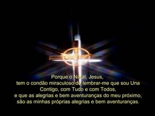 Porque o Natal, Jesus,  tem o condão miraculoso de lembrar-me que sou Una Contigo, com Tudo e com Todos, e que as alegrias e bem aventuranças do meu próximo,  são as minhas próprias alegrias e bem aventuranças. 
