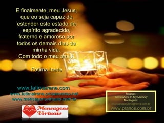E finalmente, meu Jesus, que eu seja capaz de estender este estado de espírito agradecido, fraterno e amoroso por todos os demais dias da minha vida. Com todo o meu amor, Fátima Irene www.fatimairene.com   www.fatimairene.prosaeverso.net www.mensagensvirtuais.com.br Música : Somewhere In My Memory Montagem : [email_address] www.pranos.com.br 