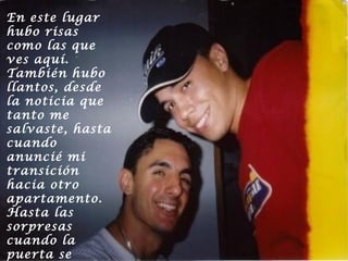 En este lugar
hubo risas
como las que
ves aquí.
También hubo
llantos, desde
la noticia que
tanto me
salvaste, hasta
cuando
anuncié mi
transición
hacia otro
apartamento.
Hasta las
sorpresas
cuando la
puerta se

 