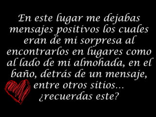 En este lugar me dejabas
mensajes positivos los cuales
eran de mi sorpresa al
encontrarlos en lugares como
al lado de mi almohada, en el
baño, detrás de un mensaje,
entre otros sitios…
¿recuerdas este?

 