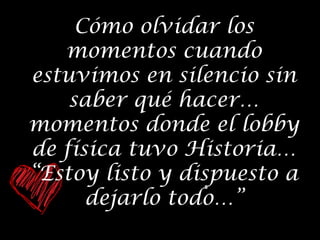 Cómo olvidar los
momentos cuando
estuvimos en silencio sin
saber qué hacer…
momentos donde el lobby
de física tuvo Historia…
“Estoy listo y dispuesto a
dejarlo todo…”

 