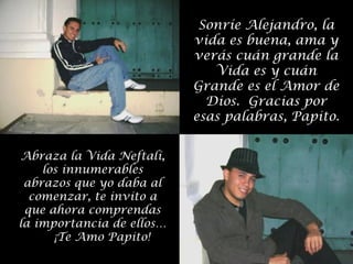 Sonríe Alejandro, la
vida es buena, ama y
verás cuán grande la
Vida es y cuán
Grande es el Amor de
Dios. Gracias por
esas palabras, Papito.
Abraza la Vida Neftalí,
los innumerables
abrazos que yo daba al
comenzar, te invito a
que ahora comprendas
la importancia de ellos…
¡Te Amo Papito!

 