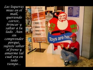 Las loqueras
mías en el
mall,
queriendo
correr,
brincar y
saltar a tu
lado. Aún
sin
comprender
porqué,
supiste soltar
el freno y
amarme tal
cual era en
todo
tiempo…

 