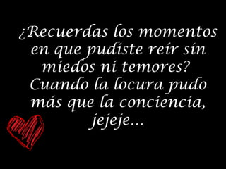 ¿Recuerdas los momentos
en que pudiste reír sin
miedos ni temores?
Cuando la locura pudo
más que la conciencia,
jejeje…

 