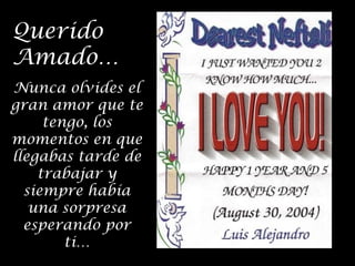 Querido
Amado…
Nunca olvides el
gran amor que te
tengo, los
momentos en que
llegabas tarde de
trabajar y
siempre había
una sorpresa
esperando por
ti…

 