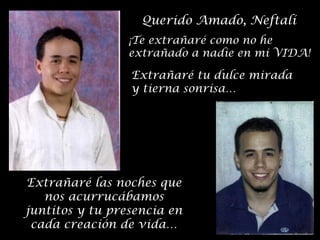 Querido Amado, Neftalí
¡Te extrañaré como no he
extrañado a nadie en mi VIDA!

Extrañaré tu dulce mirada
y tierna sonrisa…

Extrañaré las noches que
nos acurrucábamos
juntitos y tu presencia en
cada creación de vida…

 