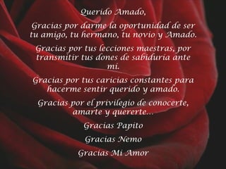 Querido Amado,
Gracias por darme la oportunidad de ser
tu amigo, tu hermano, tu novio y Amado.
Gracias por tus lecciones maestras, por
transmitir tus dones de sabiduría ante
mí.
Gracias por tus caricias constantes para
hacerme sentir querido y amado.
Gracias por el privilegio de conocerte,
amarte y quererte…
Gracias Papito
Gracias Nemo
Gracias Mi Amor

 