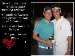 Gracias por nunca
rendirte ante
nuestra relación…
Si pudiera hacerte
una pregunta hoy,
te la haría…
Mas sé que tomará
tiempo…
Así que sólo por
hoy…

 