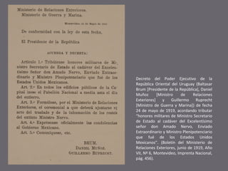 Decreto del Poder Ejecutivo de la
República Oriental del Uruguay (Baltasar
Brum [Presidente de la República], Daniel
Muñoz
[Ministro
de
Relaciones
Exteriores]
y
Guillermo
Ruprecht
[Ministro de Guerra y Marina]) de fecha
24 de mayo de 1919, acordando tributar
“honores militares de Ministro Secretario
de Estado al cadáver del Excelentísimo
señor don Amado Nervo, Enviado
Extraordinario y Ministro Plenipotenciario
que fué de los Estados Unidos
Mexicanos”. (Boletín del Ministerio de
Relaciones Exteriores, junio de 1919, Año
VII, Nº 6, Montevideo, Imprenta Nacional,
pág. 456).

 