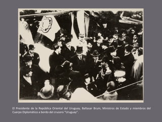 El Presidente de la República Oriental del Uruguay, Baltasar Brum, Ministros de Estado y miembros del
Cuerpo Diplomático a bordo del crucero “Uruguay”.

 