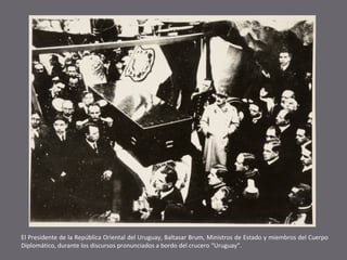 El Presidente de la República Oriental del Uruguay, Baltasar Brum, Ministros de Estado y miembros del Cuerpo
Diplomático, durante los discursos pronunciados a bordo del crucero “Uruguay”.

 