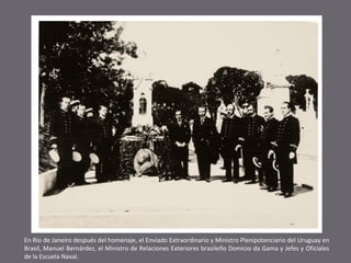 En Rio de Janeiro después del homenaje, el Enviado Extraordinario y Ministro Plenipotenciario del Uruguay en
Brasil, Manuel Bernárdez, el Ministro de Relaciones Exteriores brasileño Domicio da Gama y Jefes y Oficiales
de la Escuela Naval.

 