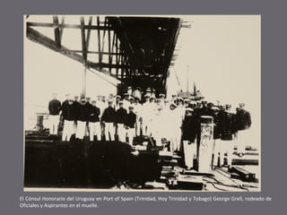 El Cónsul Honorario del Uruguay en Port of Spain (Trinidad, Hoy Trinidad y Tobago) George Grell, rodeado de
Oficiales y Aspirantes en el muelle.

 