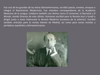 Fue uno de los grandes de las letras latinoamericanas, escribió poesía, novelas, ensayos e
integró el Movimiento Modernista. Fue miembro correspondiente de la Academia
Mexicana de la Lengua. Colaboró también con diarios como El Universal, el Nacional y El
Mundo, siendo Director de este último. Asimismo escribió para la Revista Azul y fundó y
dirigió junto a Jesús Valenzuela la Revista Moderna (sucesora de la anterior). Escribió
también artículos para la revista Ateneo de Madrid, así como para varias revistas y
periódicos españoles y latinoamericanos.

 
