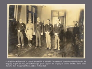 En el Palacio Nacional de la Ciudad de México, el Enviado Extraordinario y Ministro Plenipotenciario del
Uruguay, Hugo V. de Pena, en los homenajes que la Legación del Uruguay en México tributó a Nervo en los
diez años de la desaparición física, a 22 de abril de 1929

 