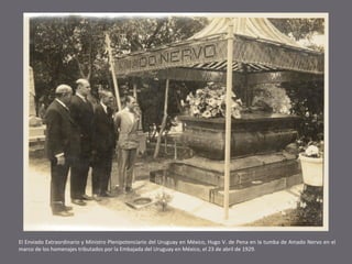 El Enviado Extraordinario y Ministro Plenipotenciario del Uruguay en México, Hugo V. de Pena en la tumba de Amado Nervo en el
marco de los homenajes tributados por la Embajada del Uruguay en México, el 23 de abril de 1929.

 