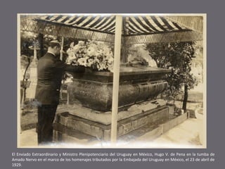 El Enviado Extraordinario y Ministro Plenipotenciario del Uruguay en México, Hugo V. de Pena en la tumba de
Amado Nervo en el marco de los homenajes tributados por la Embajada del Uruguay en México, el 23 de abril de
1929.

 