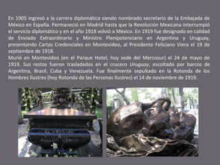 En 1905 ingresó a la carrera diplomática siendo nombrado secretario de la Embajada de
México en España. Permaneció en Madrid hasta que la Revolución Mexicana interrumpió
el servicio diplomático y en el año 1918 volvió a México. En 1919 fue designado en calidad
de Enviado Extraordinario y Ministro Plenipotenciario en Argentina y Uruguay,
presentando Cartas Credenciales en Montevideo, al Presidente Feliciano Viera el 19 de
septiembre de 1918.
Murió en Montevideo (en el Parque Hotel, hoy sede del Mercosur) el 24 de mayo de
1919. Sus restos fueron trasladados en el crucero Uruguay, escoltado por barcos de
Argentina, Brasil, Cuba y Venezuela. Fue finalmente sepultado en la Rotonda de los
Hombres Ilustres (hoy Rotonda de las Personas Ilustres) el 14 de noviembre de 1919.

 