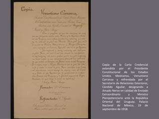 Copia de la Carta Credencial
extendida por el Presidente
Constitucional de los Estados
Unidos Mexicanos, Venustiano
Carranza y refrendada por el
Secretario de Relaciones Exteriores,
Cándido Aguilar, designando a
Amado Nervo en calidad de Enviado
Extraordinario
y
Ministro
Plenipotenciario ante la República
Oriental del Uruguay. Palacio
Nacional de México, 19 de
septiembre de 1918.

 