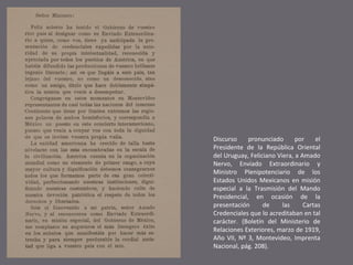 Discurso
pronunciado
por
el
Presidente de la República Oriental
del Uruguay, Feliciano Viera, a Amado
Nervo, Enviado Extraordinario y
Ministro Plenipotenciario de los
Estados Unidos Mexicanos en misión
especial a la Trasmisión del Mando
Presidencial, en ocasión de la
presentación
de
las
Cartas
Credenciales que lo acreditaban en tal
carácter. (Boletín del Ministerio de
Relaciones Exteriores, marzo de 1919,
Año VII, Nº 3, Montevideo, Imprenta
Nacional, pág. 208).

 