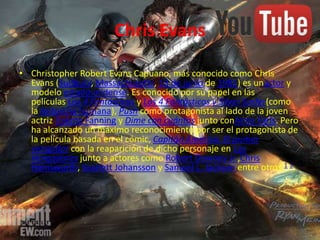 Chris Evans
• Christopher Robert Evans Capuano, más conocido como Chris
Evans (Sudbury, Massachusetts, 13 de junio de 1981) es unactor y
modelo estadounidense. Es conocido por su papel en las
películas Los 4 Fantásticos y Los 4 Fantásticos y Silver Surfer(como
la Antorcha humana), Push como protagonista al lado de la joven
actriz Dakota Fanning y Dime con cuántos junto conAnna Faris. Pero
ha alcanzado un máximo reconocimiento por ser el protagonista de
la película basada en el cómic, Capitán América: El primer
vengador con la reaparición de dicho personaje en Los
Vengadores junto a actores como Robert Downey Jr.,Chris
Hemsworth, Scarlett Johansson y Samuel L. Jackson entre otros.1 2
 