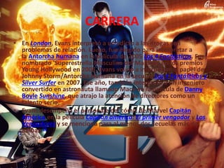 CARRERA
• En London, Evans interpretó a un adicto a las drogas con
problemas de relación. Luego, fue elegido para interpretar a
la Antorcha humana en la película de 2005 Los 4 Fantásticos. Fue
nombrado 'Superestrella Masculina del Mañana' en los premios
Young Hollywood en 2005. Evans volvió a interpretar el papel de
Johnny Storm/Antorcha Humana en la secuela Los 4 Fantásticos y
Silver Surfer en 2007. Ese año, también interpretó a un ingeniero
convertido en astronauta llamado Mace en la película de Danny
Boyle Sunshine, que atrajo la atención de directores como un
talento serio.
• Evans desempeña el personaje del cómic de Marvel Capitán
América en la película Capitán américa: El primer vengador y Los
Vengadores y se menciona para al menos dos secuelas más de
ambas.16
 