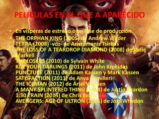 PELICULAS EN EL QUE A APARECIDO
• En vísperas de estreno o en fase de producción
• THE ORPHAN KING (2005) de Andrew Wilder
TERRA (2008) -voz- de Aristomenis Tsirbas
THE LOSS OF A TEARDROP DIAMOND (2008) de Jodie
Markell
THE LOSERS (2010) de Sylvain White
KILL YOUR DARLINGS (2011) de John Krokidas
PUNCTURE (2011) de Adam Kassen y Mark Kassen
SATISFACTION (2011) de Anya Camilleri
THE ICEMAN (2012) de Ariel Vromen
A MANY SPLINTERED THING (2014) de Justin Reardon
1:30 TRAIN (2014) de Chris Evans
AVENGERS: AGE OF ULTRON (2015) de Joss Whedon
 