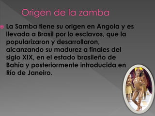  La Samba tiene su origen en Angola y es
llevada a Brasil por lo esclavos, que la
popularizaron y desarrollaron,
alcanzando su madurez a finales del
siglo XIX, en el estado brasileño de
Bahía y posteriormente introducida en
Río de Janeiro.
 