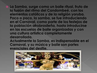  La Samba, surge como un baile ritual, fruto de
la fusión del ritmo del Candombeé, con los
elementos católicos y de la religión yoruba.
Poco a poco, la samba, se fue introduciendo
en el Carnaval, como parte de los festejos de
la población afrobrasileña, hasta introducirse
en las escuelas de baile organizadas y con
una cultura artística completamente
desarrollada.
Actualmente la Samba, es indispensable en el
Carnaval, y su música y baile son partes
esenciales del desfile.
 