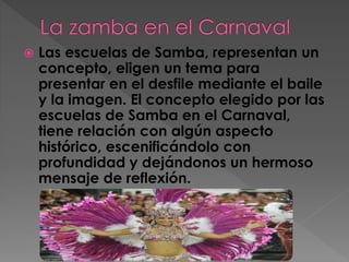  Las escuelas de Samba, representan un
concepto, eligen un tema para
presentar en el desfile mediante el baile
y la imagen. El concepto elegido por las
escuelas de Samba en el Carnaval,
tiene relación con algún aspecto
histórico, escenificándolo con
profundidad y dejándonos un hermoso
mensaje de reflexión.
 
