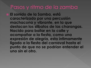 El sonido de la Samba, está
caracterizado por una percusión
machacona y vibrante, en la que
destacan los silbatos de las charangas.
Nacido para bailar en la calle y
acompañar a la fiesta, como una
expresión de alegría, esta íntimamente
ligado a la fiesta del carnaval hasta el
punto de que no se podrían entender el
uno sin el otro.
 