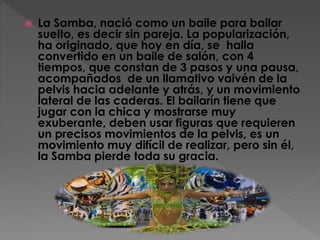  La Samba, nació como un baile para bailar
suelto, es decir sin pareja. La popularización,
ha originado, que hoy en día, se halla
convertido en un baile de salón, con 4
tiempos, que constan de 3 pasos y una pausa,
acompañados de un llamativo vaivén de la
pelvis hacia adelante y atrás, y un movimiento
lateral de las caderas. El bailarín tiene que
jugar con la chica y mostrarse muy
exuberante, deben usar figuras que requieren
un precisos movimientos de la pelvis, es un
movimiento muy difícil de realizar, pero sin él,
la Samba pierde toda su gracia.
 
