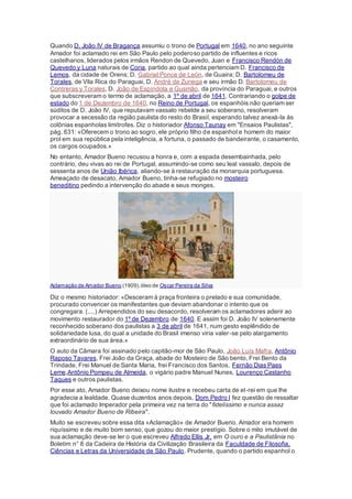 Quando D. João IV de Bragança assumiu o trono de Portugal em 1640, no ano seguinte
Amador foi aclamado rei em São Paulo pelo poderoso partido de influentes e ricos
castelhanos, liderados pelos irmãos Rendon de Quevedo, Juan e Francisco Rendón de
Quevedo y Luna naturais de Coria, partido ao qual ainda pertenciam D. Francisco de
Lemos, da cidade de Orens; D. Gabriel Ponce de León, de Guaira; D. Bartolomeu de
Torales, de Vila Rica do Paraguai, D. André de Zunega e seu irmão D. Bartolomeu de
Contreras y Torales, D. João de Espíndola e Gusmão, da província do Paraguai, e outros
que subscreveram o termo de aclamação, a 1º de abril de 1641. Contrariando o golpe de
estado do 1 de Dezembro de 1640, no Reino de Portugal, os espanhóis não queriam ser
súditos de D. João IV, que reputavam vassalo rebelde a seu soberano, resolveram
provocar a secessão da região paulista do resto do Brasil, esperando talvez anexá-la às
colônias espanholas limítrofes. Diz o historiador Afonso Taunay em "Ensaios Paulistas",
pág. 631: «Oferecem o trono ao sogro, ele próprio filho de espanhol e homem do maior
prol em sua república pela inteligência, a fortuna, o passado de bandeirante, o casamento,
os cargos ocupados.»
No entanto, Amador Bueno recusou a honra e, com a espada desembainhada, pelo
contrário, deu vivas ao rei de Portugal, assumindo-se como seu leal vassalo, depois de
sessenta anos de União Ibérica, aliando-se à restauração da monarquia portuguesa.
Ameaçado de desacato, Amador Bueno, tinha-se refugiado no mosteiro
beneditino pedindo a intervenção do abade e seus monges.
Aclamação de Amador Bueno (1909),óleo de Oscar Pereira da Silva
Diz o mesmo historiador: «Desceram à praça fronteira o prelado e sua comunidade,
procurado convencer os manifestantes que deviam abandonar o intento que os
congregara. (....) Arrependidos do seu desacordo, resolveram os aclamadores aderir ao
movimento restaurador do 1º de Dezembro de 1640. E assim foi D. João IV solenemente
reconhecido soberano dos paulistas a 3 de abril de 1641, num gesto esplêndido de
solidariedade lusa, do qual a unidade do Brasil imenso viria valer-se pelo alargamento
extraordinário de sua área.»
O auto da Câmara foi assinado pelo capitão-mor de São Paulo, João Luís Mafra, Antônio
Raposo Tavares, Frei João da Graça, abade do Mosteiro de São bento, Frei Bento da
Trindade, Frei Manuel de Santa Maria, frei Francisco dos Santos, Fernão Dias Paes
Leme,Antônio Pompeu de Almeida, o vigário padre Manuel Nunes, Lourenço Castanho
Taques e outros paulistas.
Por esse ato, Amador Bueno deixou nome ilustre e recebeu carta de el-rei em que lhe
agradecia a lealdade. Quase duzentos anos depois, Dom Pedro I fez questão de ressaltar
que foi aclamado Imperador pela primeira vez na terra do "fidelíssimo e nunca assaz
louvado Amador Bueno de Ribeira".
Muito se escreveu sobre essa dita «Aclamação» de Amador Bueno. Amador era homem
riquíssimo e de muito bom senso, que gozou do maior prestígio. Sobre o mito imutável de
sua aclamação deve-se ler o que escreveu Alfredo Ellis Jr. em O ouro e a Paulistânia no
Boletim n° 8 da Cadeira de História da Civilização Brasileira da Faculdade de Filosofia,
Ciências e Letras da Universidade de São Paulo. Prudente, quando o partido espanhol o
 