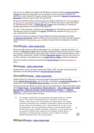 quis ver rei, se refugiou no mosteiro de São Bento e mandou chamar Lourenço Castanho
Taques para serenar e dissuadir o povo. Castanho Taques sustentava o partido dos
jesuítas e os dois, Castanho Taques e Amador Bueno, apoiavam Salvador Correia de Sá e
Benevides, almirante e governador do sul do Brasil.
Do grupo de Amador faziam parte seus genros e amigos espanhóis, D. Francisco Mateus
de Rendon, D. João Mateus Rendon (genros); D. Francisco de Lemos e seus dois filhos,
D. Gabriel Ponce de León, D. Bartolomeu de Torales e seus três filhos, D. Andrés de
Zuñega, Bartolomeu de Contreras e João Espínola.
Do Livro 13 de sesmarias, consta que em 31 de março de 1627 obtivera carta de data de
uma légua de terras nos campos de Juqueri, passada pelo capitão-mor Álvaro Luís do
Vale, locotenente do donatário.
Foi ainda provedor e contador de Fazenda Nacional da dita capitania por provisão
de Diogo Luís de Oliveira, datada na Bahia de 6 de dezembro de 1633, tomando posse em
Santos dada por Pedro da Mota Leite, capitão-mor governador da capitania, em abril de
1634.
Família[editar | editar código-fonte]
Casou com Bernarda Luís, filha de Domingos Luís, o Carvoeiro, e de Ana Camacho, os
quais em 10 de abril de 1603 haviam fundado a capela de Nossa Senhora da Luz no bairro
do Guarepe, nos arredores da vila de São Paulo. Tiveram numerosa descendência, entre
elas um filho, bandeirante, também chamado Bartolomeu Bueno como seu avô e seu tio e
um filho chamado, para distinguir do pai, Amador Bueno, o Moço, também bandeirante.
Entre seus irmãos os famosos bandeirantes Francisco Bueno e Bartolomeu Bueno, o
Moço.
Morte[editar | editar código-fonte]
Amador Bueno morreu em data incerta entre 1646 e 1650. Acredita-se que tenha sido
sepultado na parte desaparecida do Convento de São Francisco4 .
Descendência[editar | editar código-fonte]
Amador Bueno foi o bisavô de outra personagem importante da história de São
Paulo, Amador Bueno da Veiga, que comandou os paulistas na Guerra dos Emboabas. Foi
também tio e tutor de Bartolomeu Bueno da Silva, o primeiro "Anhangüera"5 .
Contam-se hoje aos milhares os descendentes de Amador Bueno. Dentre eles estão vultos
como Getúlio Vargas, Tancredo Neves, Roberto Marinho 6 , Júlio de Mesquita Filho,Walter
Moreira Sales, Vicente de Carvalho, Carlos Drummond de Andrade 7 8 e Bárbara
Heliodora. A respeito dos descendentes de Amador Bueno, o geneticista Sérgio Pena
explica por que o número deles é enorme:
Por exemplo, Amador Bueno foi uma grande personagem histórica e o homem
que, em 1641, apesar de aclamado pelo povo, não quis ser rei do Brasil.
Podemos, então, tentar traçar a descendência de Amador Bueno. Na verdade,
acabaremos descobrindo que virtualmente todo mundo no Brasil descende dele,
porque o número de descendentes cresce, não em potência de 2, como no caso
dos antepassados, mas mais rapidamente ainda, por causa do grande número
de filhos que as pessoas tinham no passado. A propósito, sei com confiança que
sou parente de Amador Bueno, porque um livro chamado Amador Bueno, o
Aclamado, na Família Lagoana, menciona o nome de minha avó paterna,
Balbina Drummond Pena, como sua descendente.
—
Sérgio
Pena9
Bibliografia[editar | editar código-fonte]
 