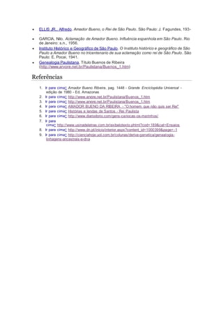  ELLIS JR., Alfredo. Amador Bueno, o Rei de São Paulo. São Paulo: J. Fagundes, 193-
.
 GARCIA, Nilo. Aclamação de Amador Bueno. Influência espanhola em São Paulo. Rio
de Janeiro: s.n., 1956.
 Instituto Histórico e Geográfico de São Paulo. O Instituto histórico e geográfico de São
Paulo a Amador Bueno no tricentenario de sua aclamação como rei de São Paulo. São
Paulo: E. Pocai, 1941.
 Genealogia Paulistana, Título Buenos de Ribeira
(http://www.arvore.net.br/Paulistana/Buenos_1.htm)
Referências
1. Ir para cima↑ Amador Bueno Ribeira, pag. 1448 - Grande Enciclopédia Universal -
edição de 1980 - Ed. Amazonas
2. Ir para cima↑ http://www.arvore.net.br/Paulistana/Buenos_1.htm
3. Ir para cima↑ http://www.arvore.net.br/Paulistana/Buenos_1.htm
4. Ir para cima↑ AMADOR BUENO DA RIBEIRA - "O homem que não quis ser Rei"
5. Ir para cima↑ Histórias e lendas de Santos - Rei Paulista
6. Ir para cima↑ http://www.diariodorio.com/gens-cariocas-os-marinhos/
7. Ir para
cima↑ http://www.usinadeletras.com.br/exibelotexto.phtml?cod=189&cat=Ensaios
8. Ir para cima↑ http://www.dn.pt/inicio/interior.aspx?content_id=1000399&page=-1
9. Ir para cima↑ http://cienciahoje.uol.com.br/colunas/deriva-genetica/genealogia-
linhagens-ancestrais-e-dna
 