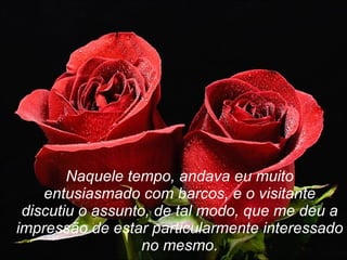 Naquele tempo, andava eu muito entusiasmado com barcos, e o visitante discutiu o assunto, de tal modo, que me deu a impressão de estar particularmente interessado no mesmo. 