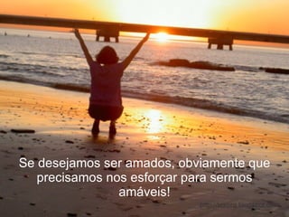 Se desejamos ser amados, obviamente que precisamos nos esforçar para sermos amáveis! 