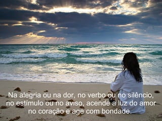 Na alegria ou na dor, no verbo ou no silêncio, no estímulo ou no aviso, acende a luz do amor no coração e age com bondade.  