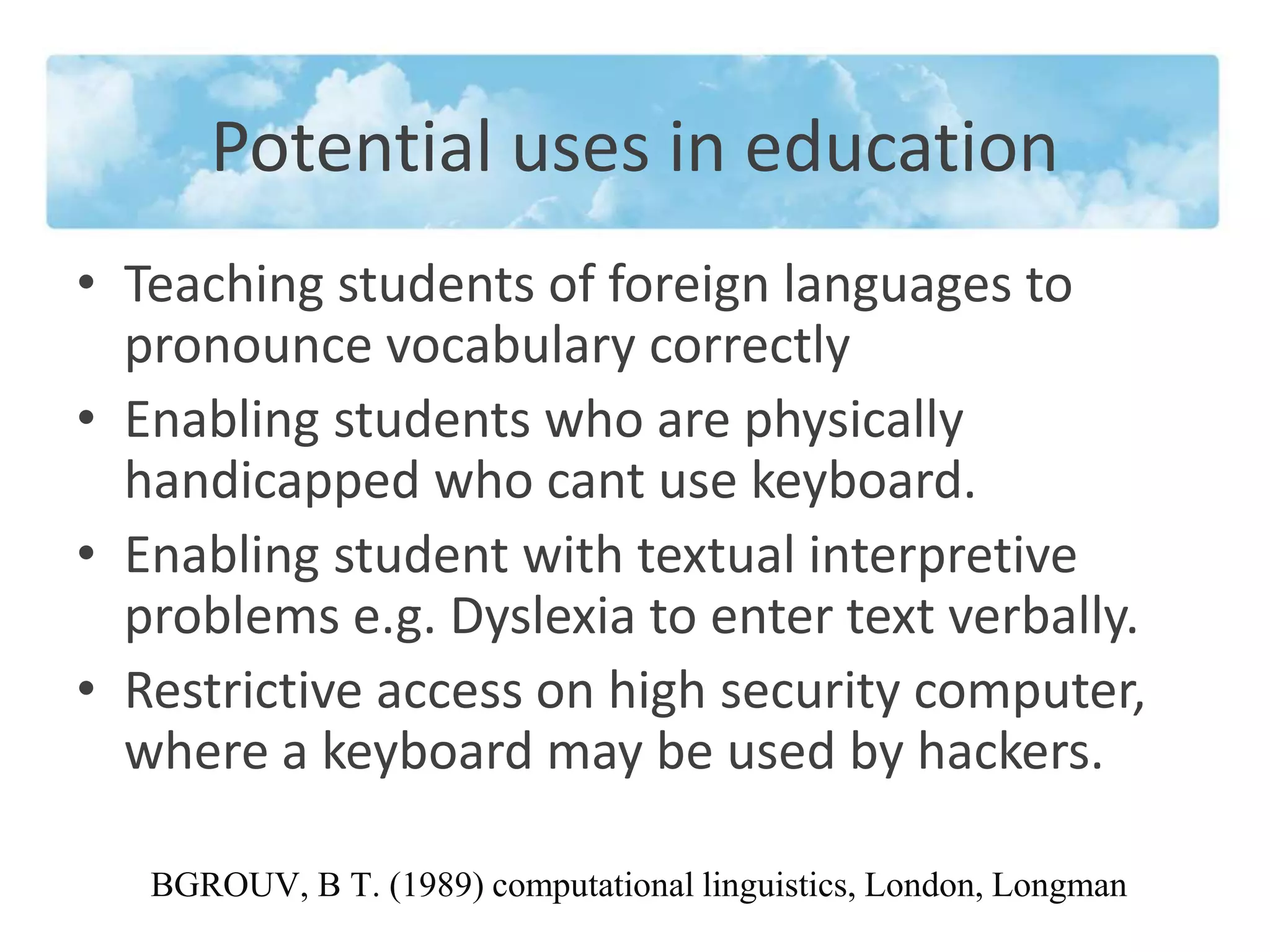 Potential uses in education 
• Teaching students of foreign languages to 
pronounce vocabulary correctly 
• Enabling students who are physically 
handicapped who cant use keyboard. 
• Enabling student with textual interpretive 
problems e.g. Dyslexia to enter text verbally. 
• Restrictive access on high security computer, 
where a keyboard may be used by hackers. 
BGROUV, B T. (1989) computational linguistics, London, Longman 
 