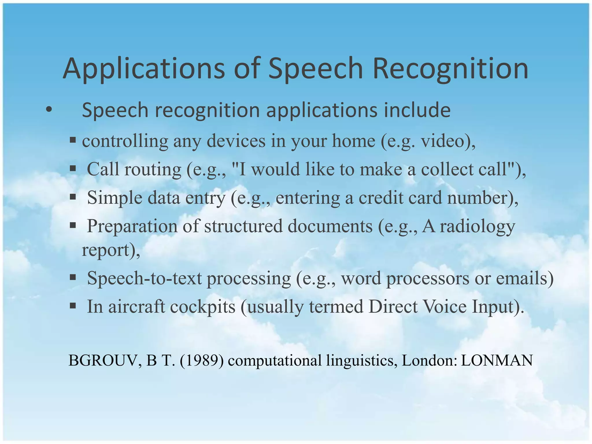 Applications of Speech Recognition 
• Speech recognition applications include 
 controlling any devices in your home (e.g. video), 
 Call routing (e.g., "I would like to make a collect call"), 
 Simple data entry (e.g., entering a credit card number), 
 Preparation of structured documents (e.g., A radiology 
report), 
 Speech-to-text processing (e.g., word processors or emails) 
 In aircraft cockpits (usually termed Direct Voice Input). 
BGROUV, B T. (1989) computational linguistics, London: LONMAN 
 