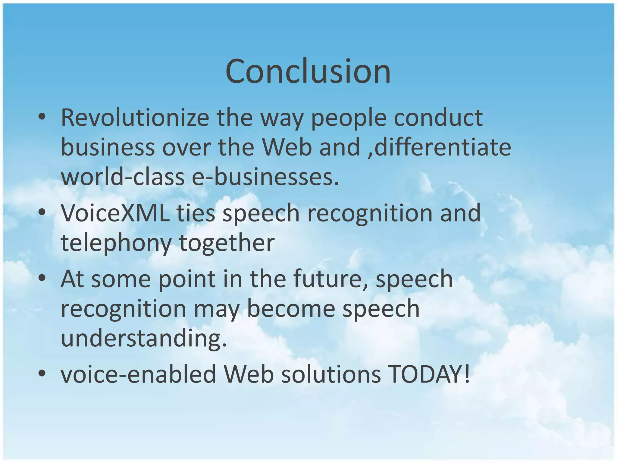 Conclusion 
• Revolutionize the way people conduct 
business over the Web and ,differentiate 
world-class e-businesses. 
• VoiceXML ties speech recognition and 
telephony together 
• At some point in the future, speech 
recognition may become speech 
understanding. 
• voice-enabled Web solutions TODAY! 
 