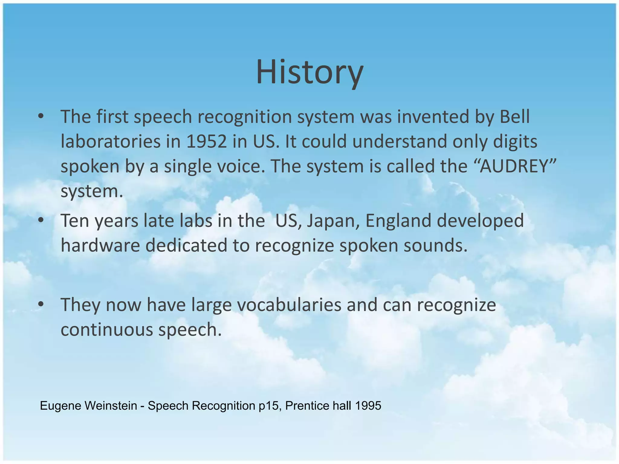 History 
• The first speech recognition system was invented by Bell 
laboratories in 1952 in US. It could understand only digits 
spoken by a single voice. The system is called the “AUDREY” 
system. 
• Ten years late labs in the US, Japan, England developed 
hardware dedicated to recognize spoken sounds. 
• They now have large vocabularies and can recognize 
continuous speech. 
Eugene Weinstein - Speech Recognition p15, Prentice hall 1995 
 