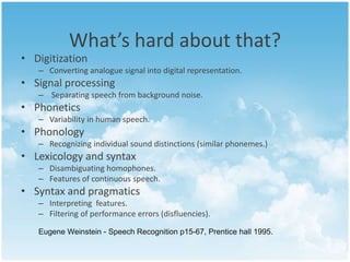 What’s hard about that? 
• Digitization 
– Converting analogue signal into digital representation. 
• Signal processing 
– Separating speech from background noise. 
• Phonetics 
– Variability in human speech. 
• Phonology 
– Recognizing individual sound distinctions (similar phonemes.) 
• Lexicology and syntax 
– Disambiguating homophones. 
– Features of continuous speech. 
• Syntax and pragmatics 
– Interpreting features. 
– Filtering of performance errors (disfluencies). 
Eugene Weinstein - Speech Recognition p15-67, Prentice hall 1995. 
 