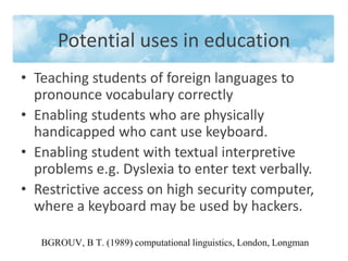 Potential uses in education 
• Teaching students of foreign languages to 
pronounce vocabulary correctly 
• Enabling students who are physically 
handicapped who cant use keyboard. 
• Enabling student with textual interpretive 
problems e.g. Dyslexia to enter text verbally. 
• Restrictive access on high security computer, 
where a keyboard may be used by hackers. 
BGROUV, B T. (1989) computational linguistics, London, Longman 
 